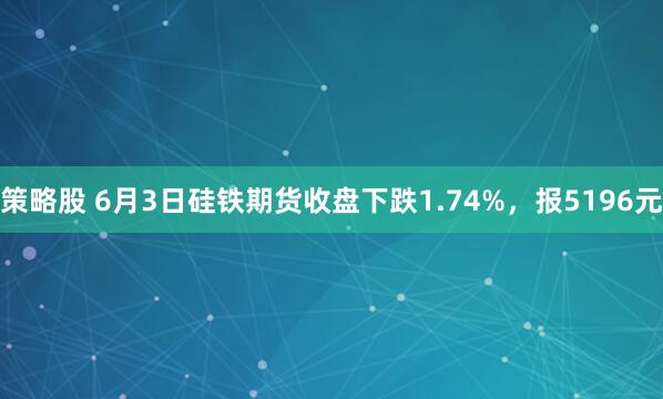 策略股 6月3日硅铁期货收盘下跌1.74%，报5196元