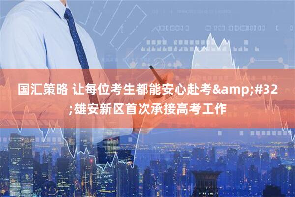 国汇策略 让每位考生都能安心赴考&#32;雄安新区首次承接高考工作