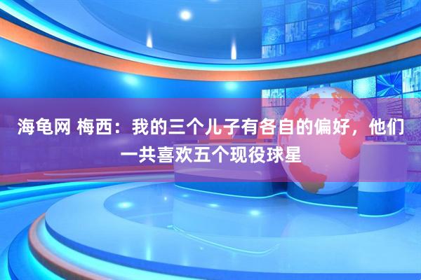 海龟网 梅西：我的三个儿子有各自的偏好，他们一共喜欢五个现役球星