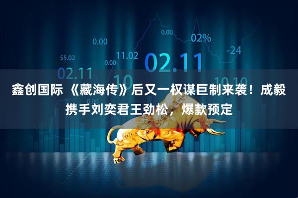 鑫创国际 《藏海传》后又一权谋巨制来袭！成毅携手刘奕君王劲松，爆款预定