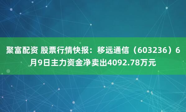 聚富配资 股票行情快报：移远通信（603236）6月9日主力资金净卖出4092.78万元