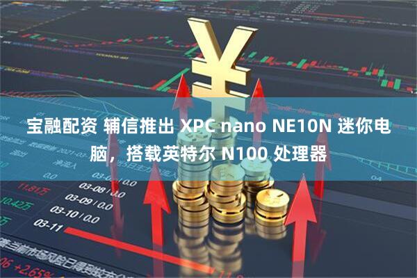 宝融配资 辅信推出 XPC nano NE10N 迷你电脑，搭载英特尔 N100 处理器