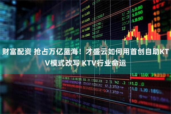 财富配资 抢占万亿蓝海！才盛云如何用首创自助KTV模式改写 KTV行业命运