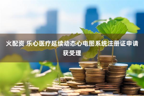 火配资 乐心医疗延续动态心电图系统注册证申请获受理