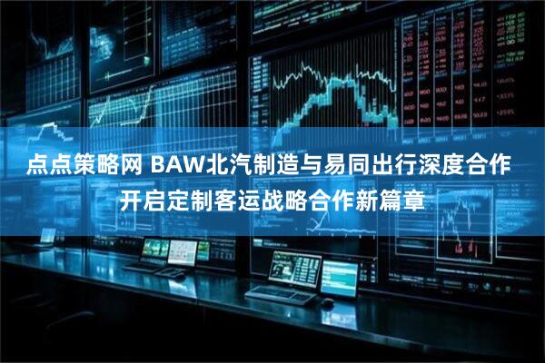 点点策略网 BAW北汽制造与易同出行深度合作 开启定制客运战略合作新篇章