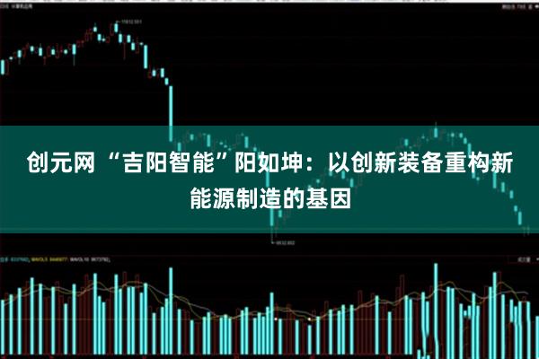 创元网 “吉阳智能”阳如坤：以创新装备重构新能源制造的基因
