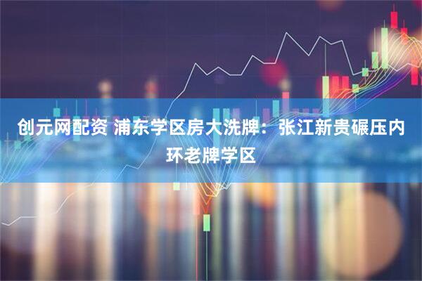 创元网配资 浦东学区房大洗牌：张江新贵碾压内环老牌学区