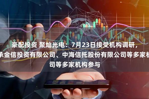 豪配投资 聚灿光电：7月23日接受机构调研，北京嘉承金信投资有限公司、中海信托股份有限公司等多家机构参与