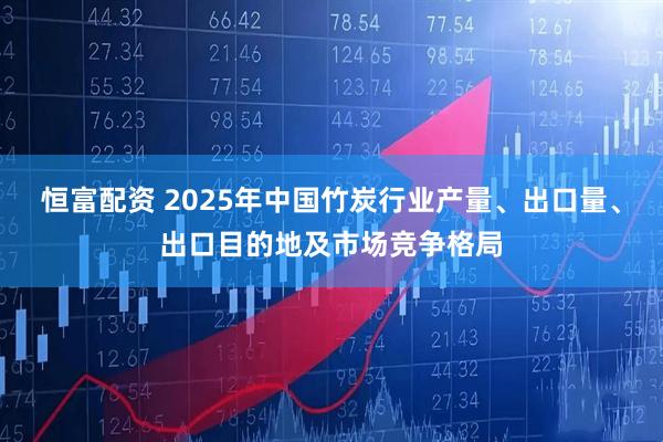 恒富配资 2025年中国竹炭行业产量、出口量、出口目的地及市场竞争格局