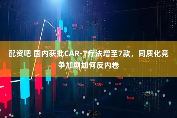 配资吧 国内获批CAR-T疗法增至7款，同质化竞争加剧如何反内卷