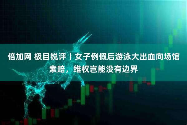 倍加网 极目锐评丨女子例假后游泳大出血向场馆索赔，维权岂能没有边界