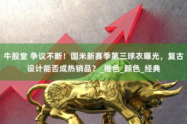 牛股堂 争议不断！国米新赛季第三球衣曝光，复古设计能否成热销品？_橙色_颜色_经典