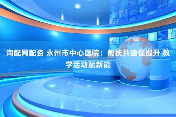 淘配网配资 永州市中心医院：帮扶共建促提升 教学活动赋新能