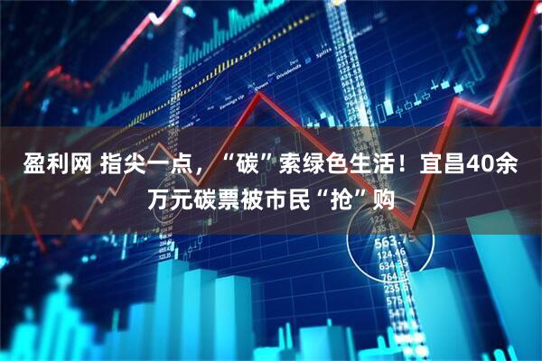 盈利网 指尖一点，“碳”索绿色生活！宜昌40余万元碳票被市民“抢”购