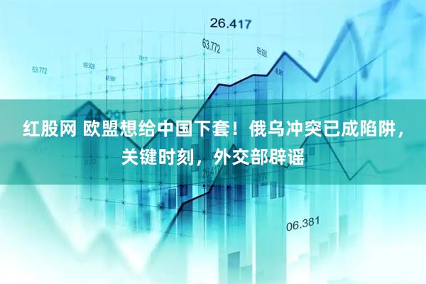 红股网 欧盟想给中国下套！俄乌冲突已成陷阱，关键时刻，外交部辟谣