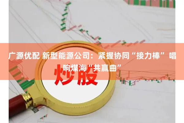 广源优配 新型能源公司：紧握协同“接力棒” 唱响煤海“共赢曲”