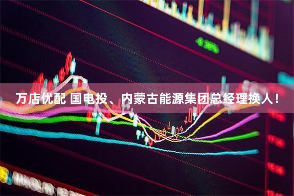 万店优配 国电投、内蒙古能源集团总经理换人！