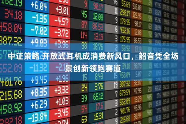 中证策略 开放式耳机成消费新风口，韶音凭全场景创新领跑赛道
