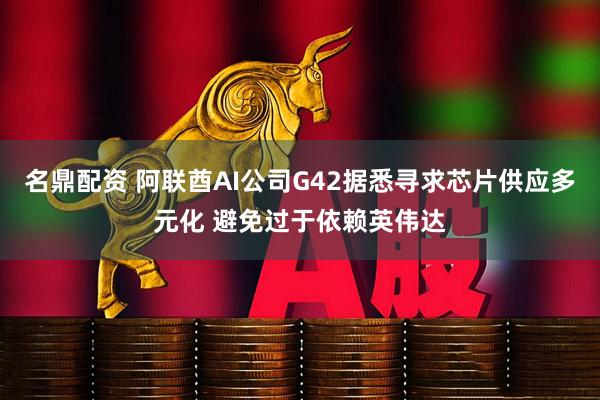 名鼎配资 阿联酋AI公司G42据悉寻求芯片供应多元化 避免过于依赖英伟达