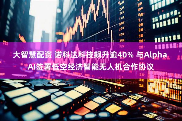 大智慧配资 诺科达科技飙升逾40% 与Alpha AI签署低空经济智能无人机合作协议