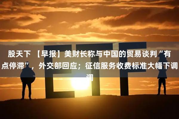 股天下 【早报】美财长称与中国的贸易谈判“有点停滞”，外交部回应；征信服务收费标准大幅下调