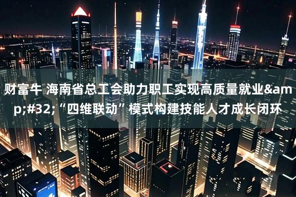 财富牛 海南省总工会助力职工实现高质量就业 “四维联动”模式构建技能人才成长闭环
