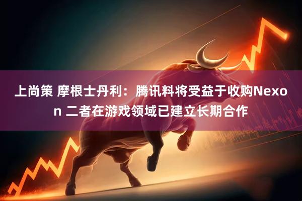 上尚策 摩根士丹利：腾讯料将受益于收购Nexon 二者在游戏领域已建立长期合作