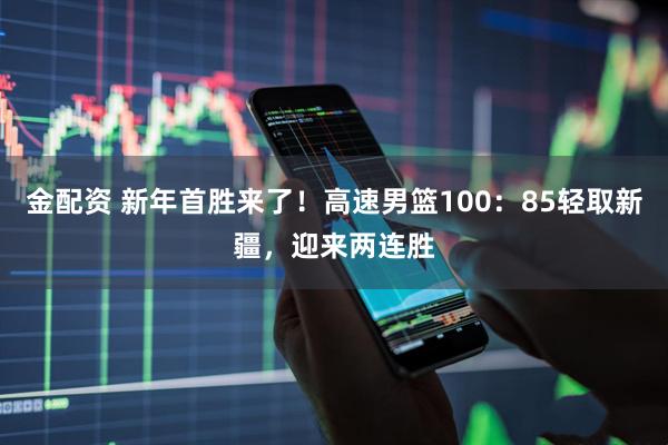 金配资 新年首胜来了！高速男篮100：85轻取新疆，迎来两连胜