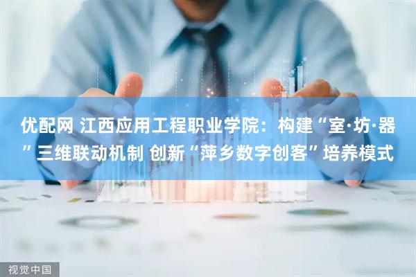 优配网 江西应用工程职业学院：构建“室·坊·器”三维联动机制 创新“萍乡数字创客”培养模式
