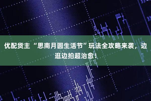 优配货主 “思南月圆生活节”玩法全攻略来袭，边逛边拍超治愈！