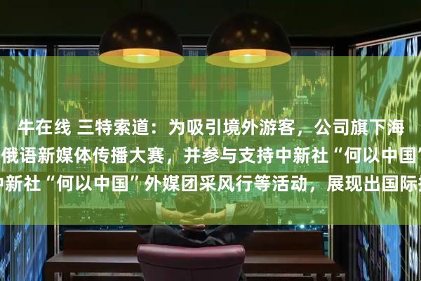 牛在线 三特索道：为吸引境外游客，公司旗下海南猴岛项目今年开展了俄语新媒体传播大赛，并参与支持中新社“何以中国”外媒团采风行等活动，展现出国际拓客实力
