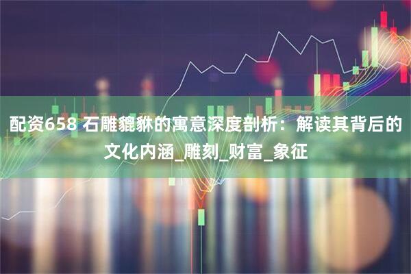 配资658 石雕貔貅的寓意深度剖析：解读其背后的文化内涵_雕刻_财富_象征