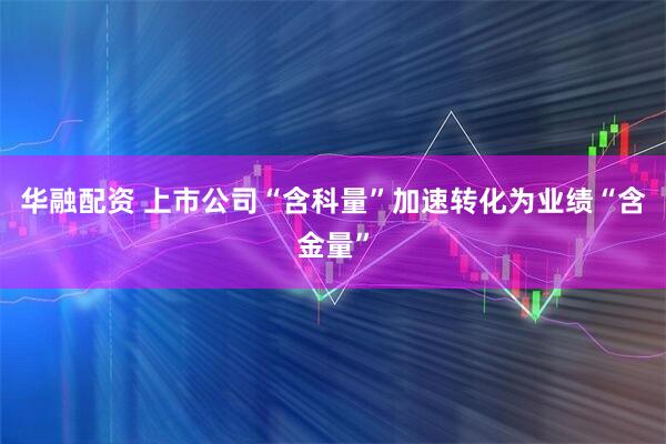 华融配资 上市公司“含科量”加速转化为业绩“含金量”